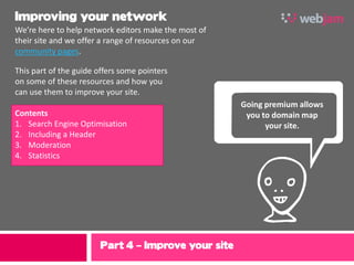 Improving your network
We’re here to help network editors make the most of
their site and we offer a range of resources on our
community pages.




                                                      ,
This part of the guide offers some pointers
on some of these resources and how you
can use them to improve your site.
                                                      Going premium allows
Contents                                               you to domain map
1. Search Engine Optimisation                               your site.
2. Including a Header
3. Moderation
4. Statistics




                        Part 4 – Improve your site
                                                      9
 