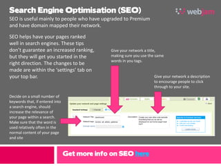 Search Engine Optimisation (SEO)
SEO is useful mainly to people who have upgraded to Premium
and have domain mapped their network.

SEO helps have your pages ranked
well in search engines. These tips
don’t guarantee an increased ranking,         Give your network a title,
but they will get you started in the          making sure you use the same
                                              words in you tags.
right direction. The changes to be
made are within the ‘settings’ tab on
your top bar.                                                       Give your network a description
                                                                    to encourage people to click
                                                                    through to your site.

Decide on a small number of
keywords that, if entered into
a search engine, should
increase the relevance of
your page within a search.
Make sure that the word is
used relatively often in the
normal content of your page
and site


                                 Get more info on SEO here
 
