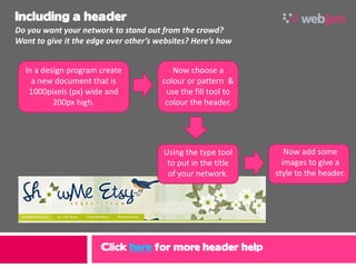 Including a header
Do you want your network to stand out from the crowd?
Want to give it the edge over other’s websites? Here’s how


  In a design program create              Now choose a
    a new document that is             colour or pattern &
   1000pixels (px) wide and             use the fill tool to
          200px high.                   colour the header.




                                       Using the type tool        Now add some
                                        to put in the title      images to give a
                                        of your network.       style to the header.




                      Click here for more header help
 