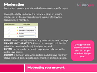 Moderation
Control who looks at your site and who can access specific pages.

Having the ability to change the privacy settings on specific
modules as well as pages can be used to great effect when
recruiting new members.




PUBLIC means that any user from any network can view the page.
MEMBERS OF THIS NETWORK keeps certain aspects of the site
                                                                     Going premium
private for people who have joined your network.
                                                                    on Webjam costs
PRIVATE can be used as an admin page where only you as the
                                                                     just £12.95 per
editor have access.
                                                                    month or £99 per
CUSTOM is the term used when certain modules have had their
                                                                          year.
status changed. Some private, some members and some public.



                        Moderating your network
 