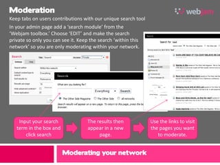 Moderation
Keep tabs on users contributions with our unique search tool
In your admin page add a ‘search module’ from the
‘Webjam toolbox.’ Choose ‘EDIT’ and make the search
private so only you can see it. Keep the search ‘within this
network’ so you are only moderating within your network.




    Input your search             The results then             Use the links to visit
   term in the box and            appear in a new              the pages you want
       click search                    page.                      to moderate.


                         Moderating your network
 