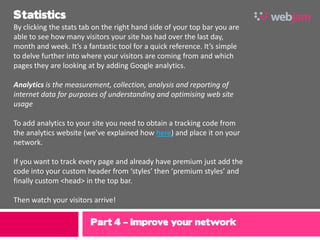Statistics
By clicking the stats tab on the right hand side of your top bar you are
able to see how many visitors your site has had over the last day,
month and week. It’s a fantastic tool for a quick reference. It’s simple
to delve further into where your visitors are coming from and which
pages they are looking at by adding Google analytics.

Analytics is the measurement, collection, analysis and reporting of
internet data for purposes of understanding and optimising web site
usage

To add analytics to your site you need to obtain a tracking code from
the analytics website (we’ve explained how here) and place it on your
network.

If you want to track every page and already have premium just add the
code into your custom header from ‘styles’ then ‘premium styles’ and
finally custom <head> in the top bar.

Then watch your visitors arrive!

                        Part 4 – Improve your network
 