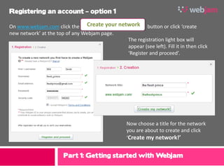 Registering an account – option 1

On www.webjam.com click the Create your network button or click ‘create
new network’ at the top of any Webjam page.
                                            The registration light box will
                                            appear (see left). Fill it in then click
                                            ‘Register and proceed’.




                                                 Now choose a title for the network
                                                 you are about to create and click
                                                 ‘Create my network!’


                      Part 1: Getting started with Webjam
 