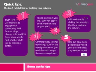 Quick tips.
The top 5 helpful tips for building your network



                                 Found a network you
TOP TIP!!                                                       Add a column by
                                 like? Why not copy it
Use modules to                                                  clicking the plus sign.
                                 and have their style
engage your                                                     Use the x to delete
                                 on your site?
community. Add                                                  the column.
forums, blogs,

                                                            5
photos, polls and RSS
feeds plus a whole
host of other stuff
just by clicking a              Control privacy settings        Find out how many
button.                         by clicking ‘EDIT’ in the       people have visited
                                top right corner of your        your site in the last
                                modules and change              day, week or month.
                                the access dropdown.




                        Some useful tips
 