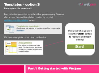 Templates – option 3
Create your site in seconds!

Every site is a potential template that you can copy. You can
also access themed templates created by us; visit
webjam.com/templates to see.



                                                                If you like what you see
                                                                click the ‘Start!’ button
Click on a template to be taken to the site.                     to replicate and begin
                                                                          editing!

                                                                       Start!




                        Part 1: Getting started with Webjam
 
