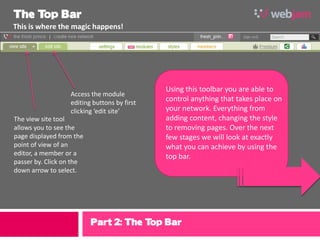 The T Bar
     op
This is where the magic happens!




                                             Using this toolbar you are able to
                  Access the module
                  editing buttons by first
                                             control anything that takes place on
                  clicking ‘edit site’       your network. Everything from
The view site tool                           adding content, changing the style
allows you to see the                        to removing pages. Over the next
page displayed from the                      few stages we will look at exactly
point of view of an                          what you can achieve by using the
editor, a member or a                        top bar.
passer by. Click on the
down arrow to select.




                          Part 2: The Top Bar
 