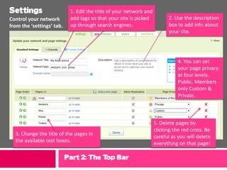 Settings                    1. Edit the title of your network and
Control your network        add tags so that your site is picked          2. Use the description
from the ‘settings’ tab.    up through search engines.                    box to add info about
                                                                          your site.




                                                                               4. You can set
                                                                               your page privacy
                                                                               at four levels.
                                                                               Public, Members
                                                                               only Custom &
                                                                               Private.



                                                                    5. Delete pages by
                                                                    clicking the red cross. Be
  3. Change the title of the pages in                               careful as you will delete
  the available text boxes.                                         everything on that page!

                           Part 2: The Top Bar
 