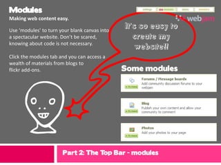 Modules
Making web content easy.

Use ‘modules’ to turn your blank canvas into
                                               It’s so easy to
a spectacular website. Don’t be scared,           create my
knowing about code is not necessary.
                                                   website!!
Click the modules tab and you can access a
wealth of materials from blogs to
flickr add-ons.                                Some modules




 f                     Part 2: The Top Bar - modules
 