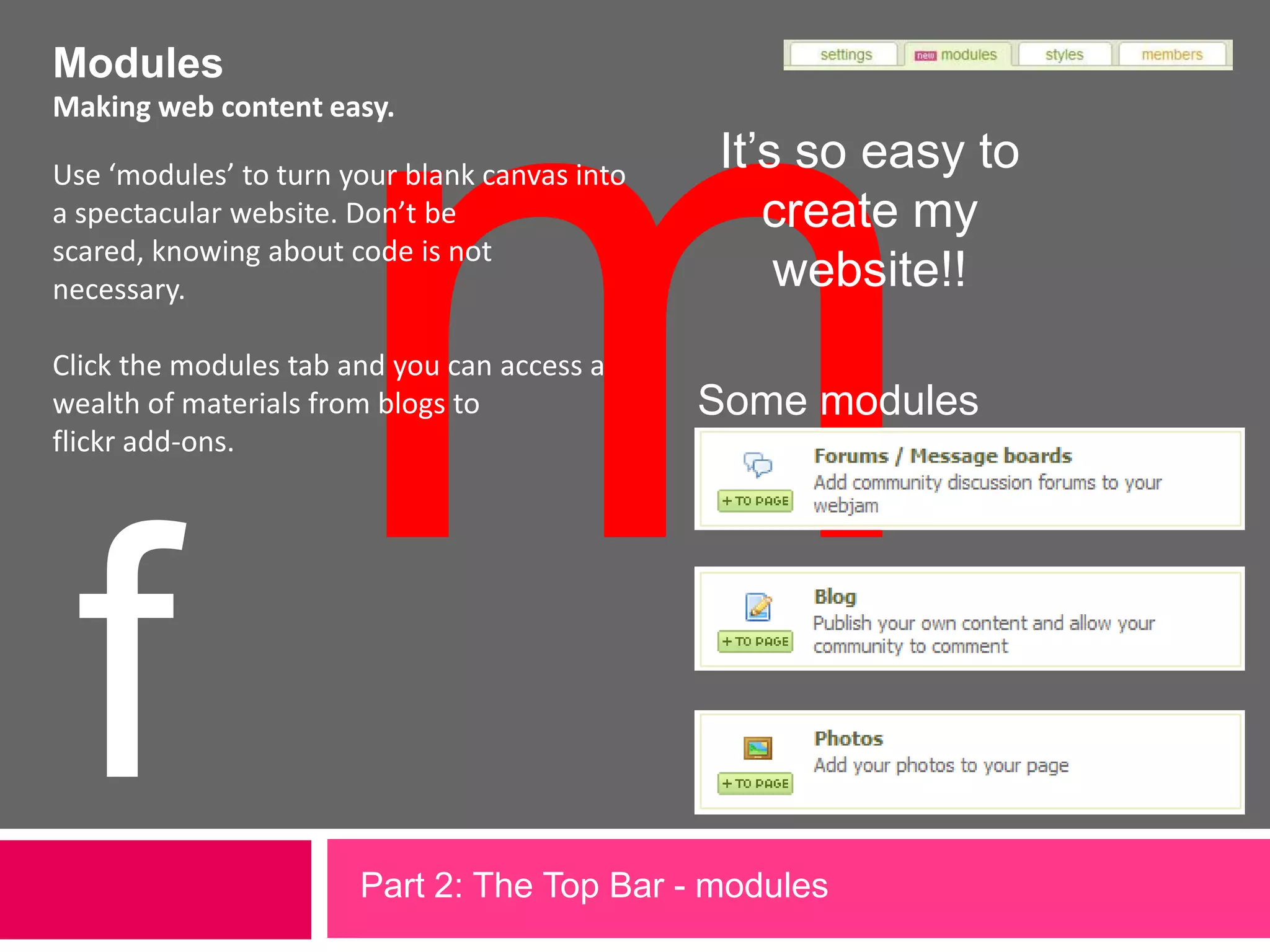 mModulesMaking web content easy.It’s so easy to create my website!!Use ‘modules’ to turn your blank canvas into a spectacular website. Don’t be scared, knowing about code is not necessary. Click the modules tab and you can access a wealth of materials from blogs to flickr add-ons. Some modulesfPart 2: The Top Bar - modules             