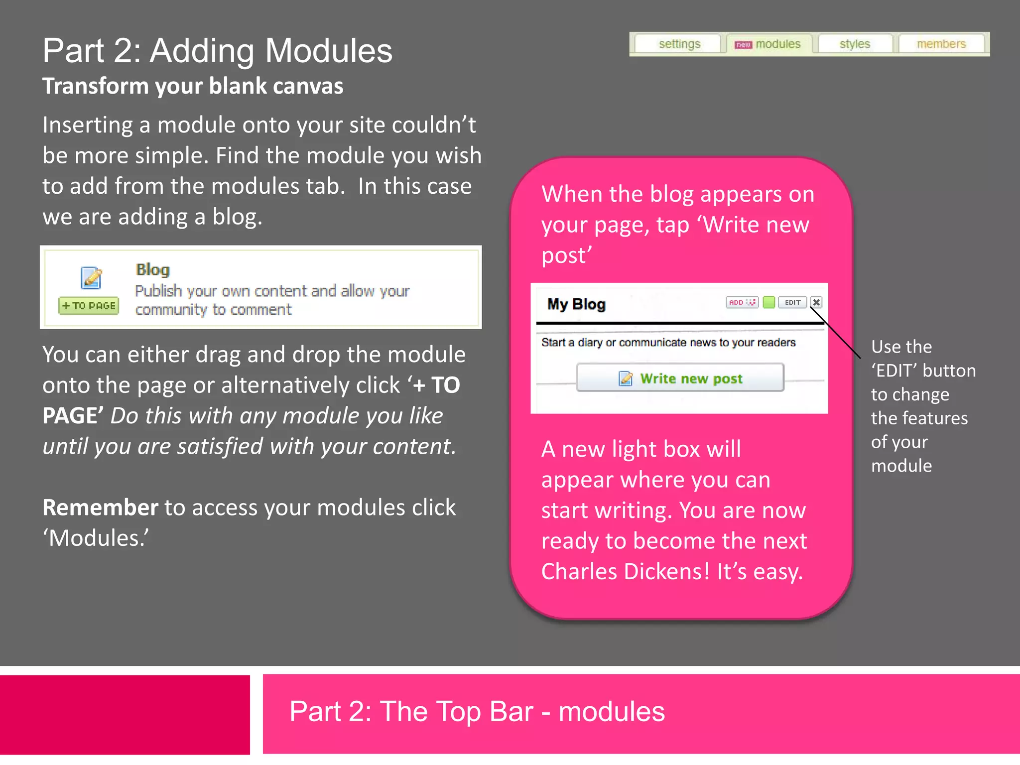 Part 2: Adding ModulesTransform your blank canvas Inserting a module onto your site couldn’t be more simple. Find the module you wish to add from the modules tab.  In this case we are adding a blog.When the blog appears on your page, tap ‘Write new post’Use the ‘EDIT’ button to change the features of your moduleYou can either drag and drop the module onto the page or alternatively click ‘+ TO PAGE’ Do this with any module you like until you are satisfied with your content.Remember to access your modules click ‘Modules.’A new light box will appear where you can start writing. You are now ready to become the next Charles Dickens! It’s easy.Part 2: The Top Bar - modules             