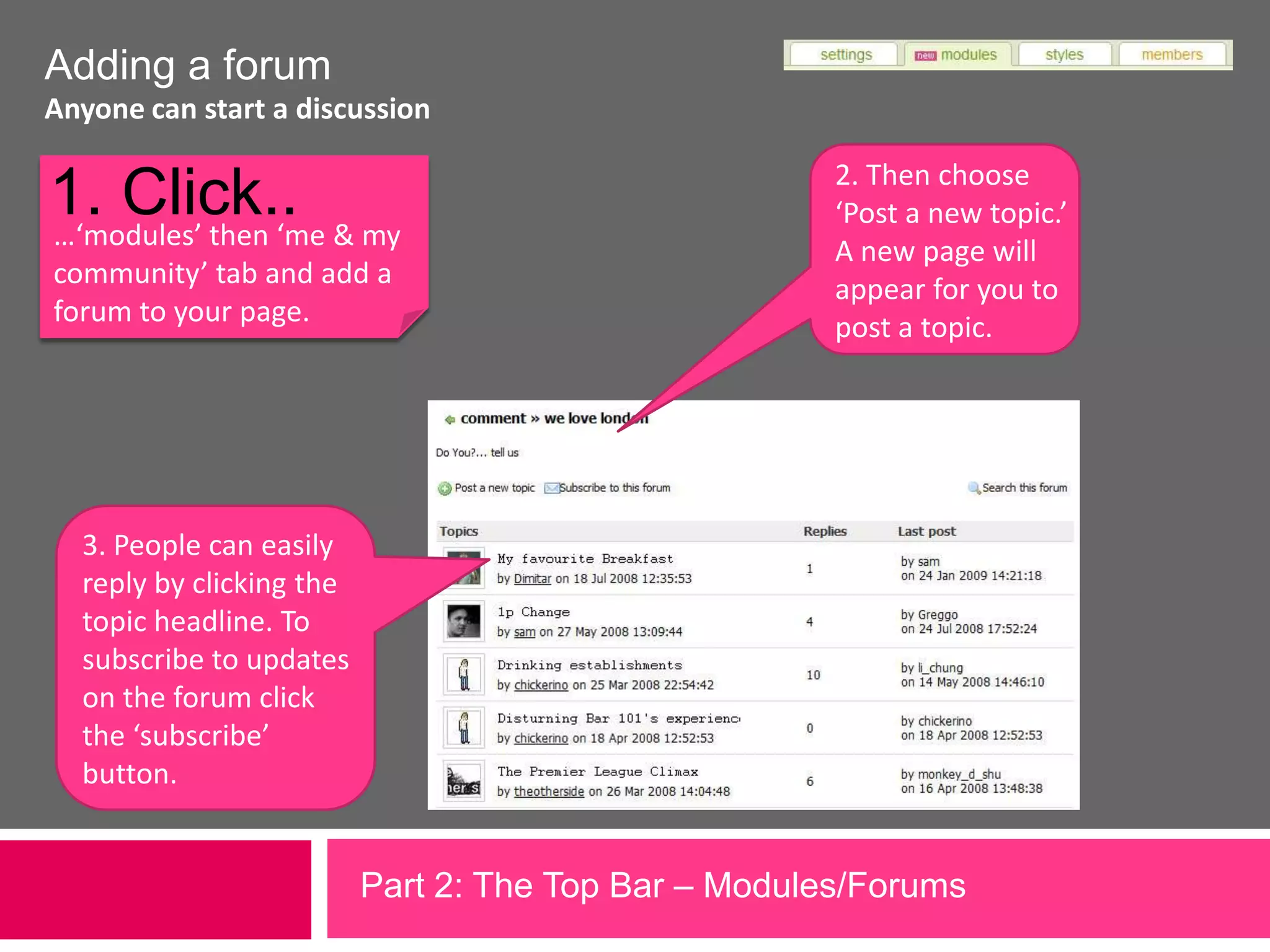 Adding a forumAnyone can start a discussion1. Click..2. Then choose ‘Post a new topic.’ A new page will appear for you to post a topic.…‘modules’ then ‘me & my community’ tab and add a forum to your page.3. People can easily reply by clicking the topic headline. To subscribe to updates on the forum click the ‘subscribe’ button.Part 2: The Top Bar – Modules/Forums             
