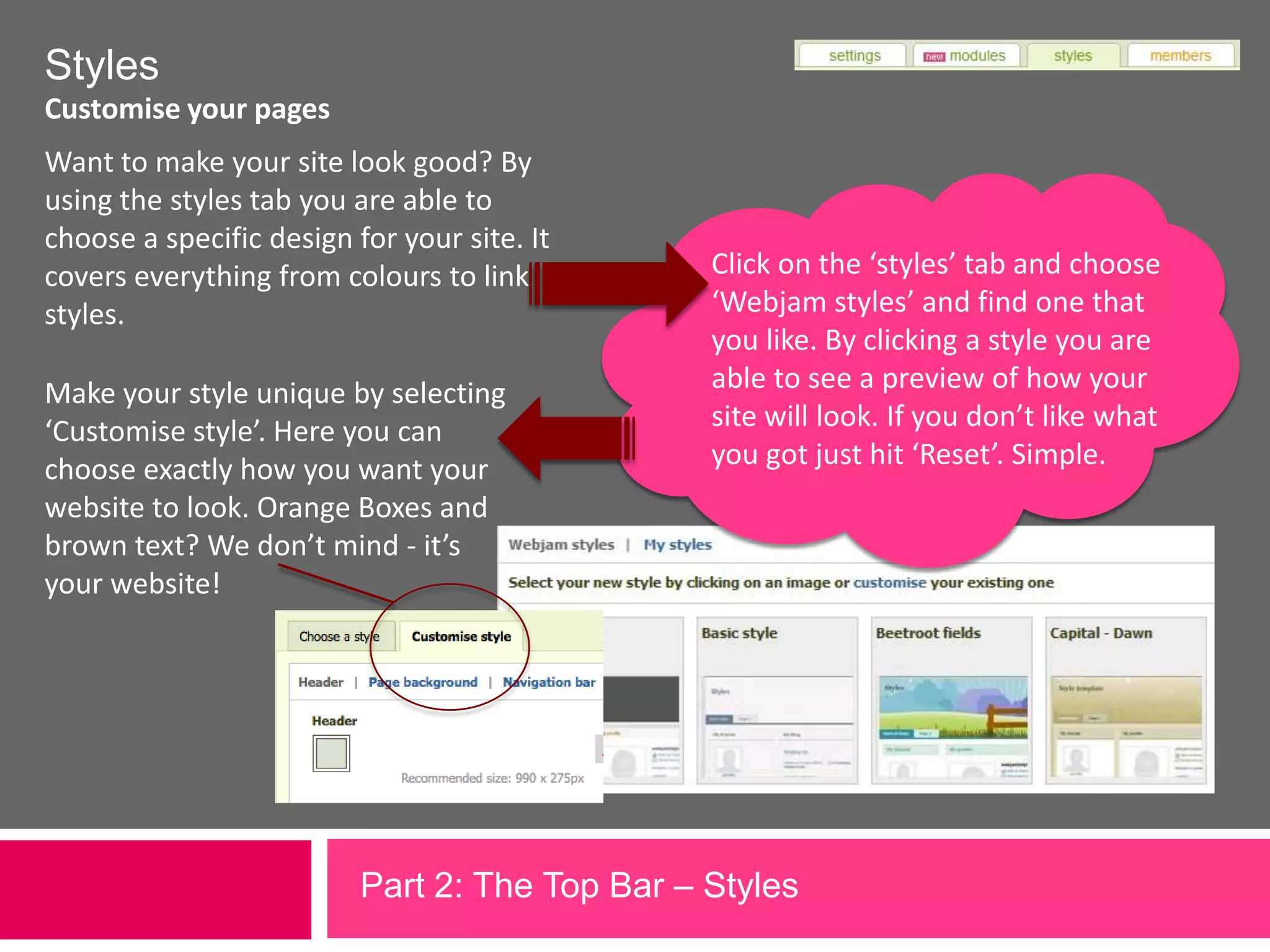 StylesCustomise your pagesWant to make your site look good? By using the styles tab you are able to choose a specific design for your site. It covers everything from colours to link styles.Make your style unique by selecting ‘Customise style’. Here you can choose exactly how you want your website to look. Orange Boxes and brown text? We don’t mind - it’s your website!Click on the ‘styles’ tab and choose ‘Webjam styles’ and find one that you like. By clicking a style you are able to see a preview of how your site will look. If you don’t like what you got just hit ‘Reset’. Simple.Part 2: The Top Bar – Styles             