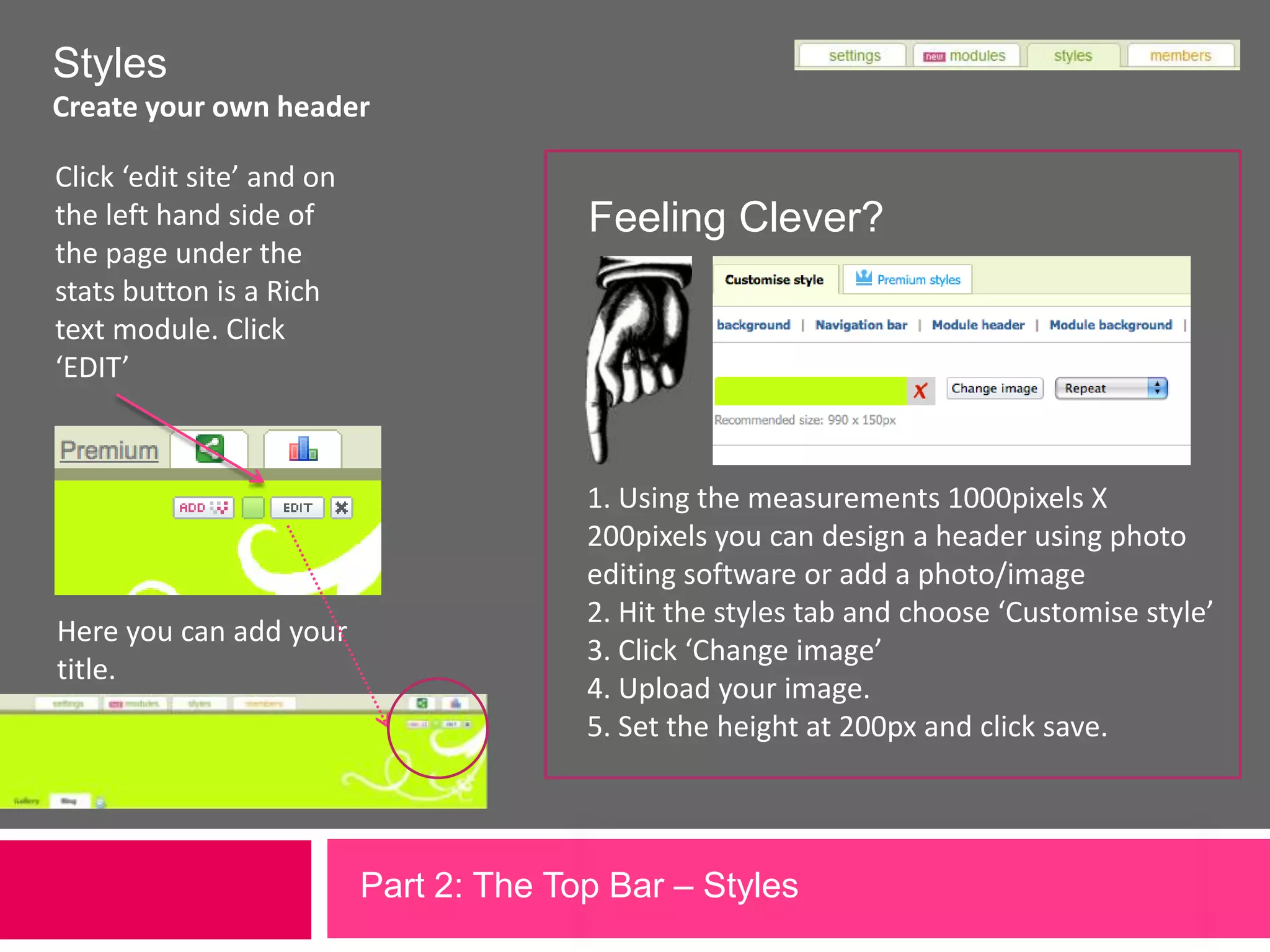 StylesCreate your own headerClick ‘edit site’ and on the left hand side of the page under the stats button is a Rich text module. Click ‘EDIT’Feeling Clever?1. Using the measurements 1000pixels X 200pixels you can design a header using photo editing software or add a photo/image2. Hit the styles tab and choose ‘Customise style’3. Click ‘Change image’4. Upload your image.5. Set the height at 200px and click save.  Here you can add your title.Part 2: The Top Bar – Styles 
