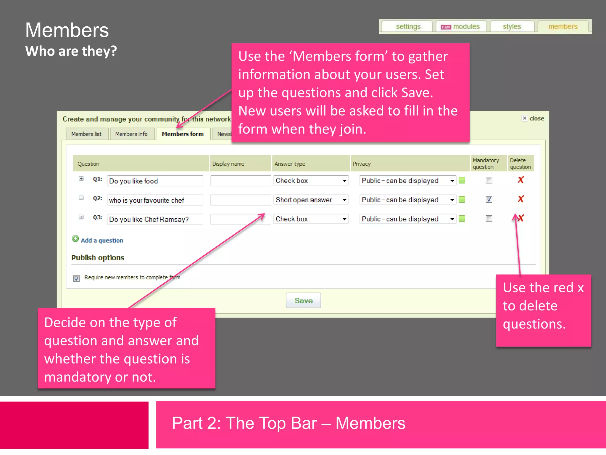 MembersWho are they?Use the ‘Members form’ to gather information about your users. Set up the questions and click Save. New users will be asked to fill in the form when they join.Use the red x to delete questions.Decide on the type of question and answer and whether the question is mandatory or not.Part 2: The Top Bar – Members 