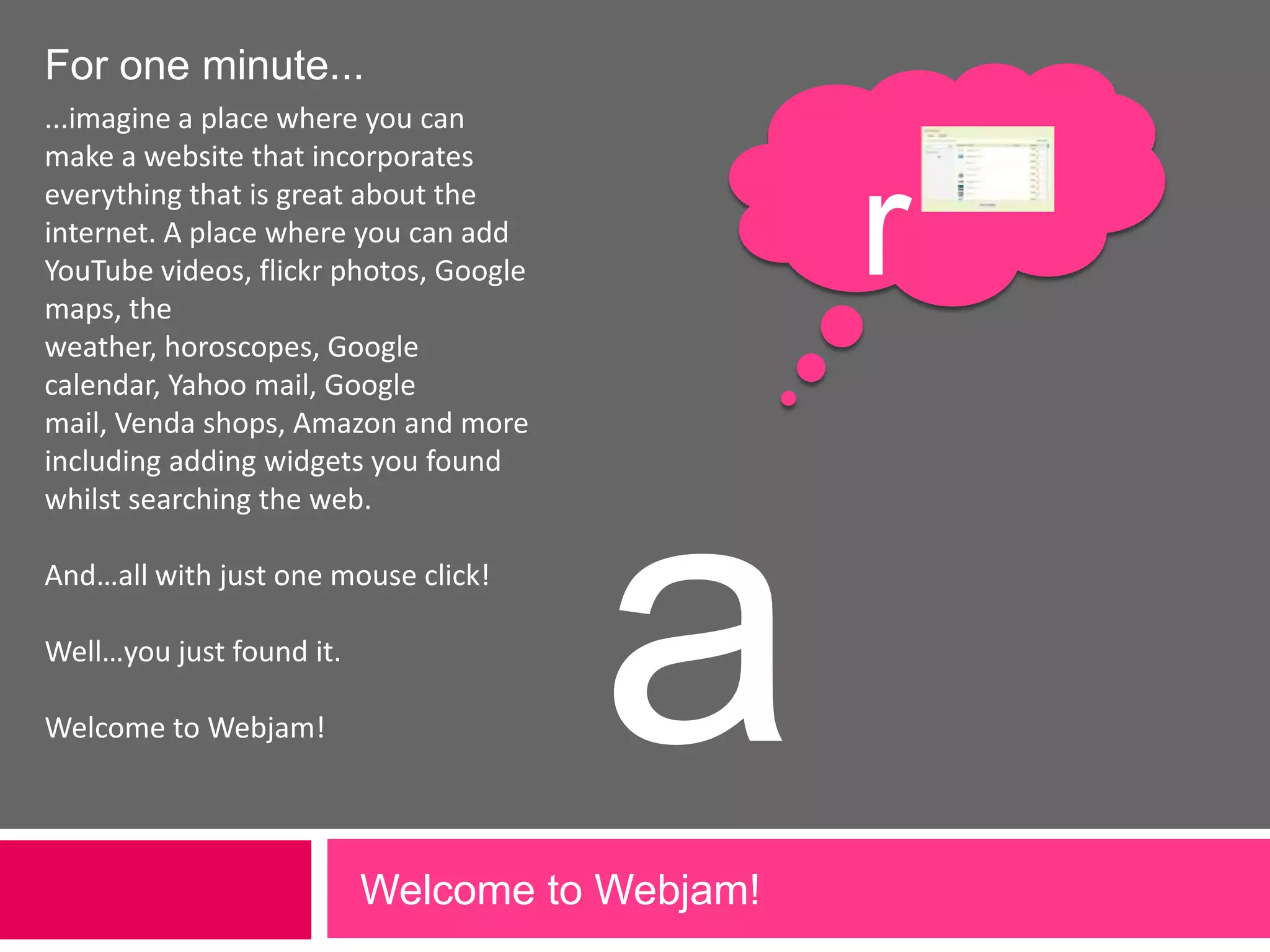 For one minute......imagine a place where you can make a website that incorporates everything that is great about the internet. A place where you can add YouTube videos, flickr photos, Google maps, the weather, horoscopes, Google calendar, Yahoo mail, Google mail, Venda shops, Amazon and more including adding widgets you found whilst searching the web. And…all with just one mouse click!Well…you just found it.Welcome to Webjam!raWelcome to Webjam!             
