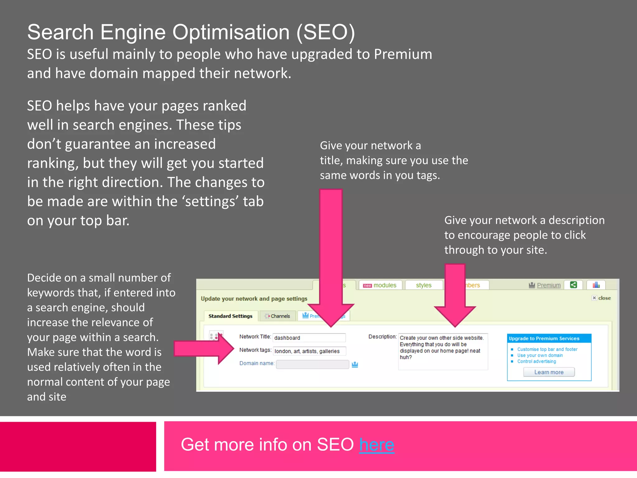 Use your own domain name Map your own registered domain name to your network. 1. Purchase a domain name from a domain name provider (a registrar).2. At your domain registrar, go to the DNS Management services and change the CNAME making the domain point at the IP name: webjam.comthus:  domain name CNAME webjam.com 3. On your network, in the &apos;settings&apos; tab, under &apos;Standard Settings&apos; submit your domain name (URL) for your domain to be automatically mapped to your network.“personalise your network with your chosen web URL.”Part 3 – Going Premium 