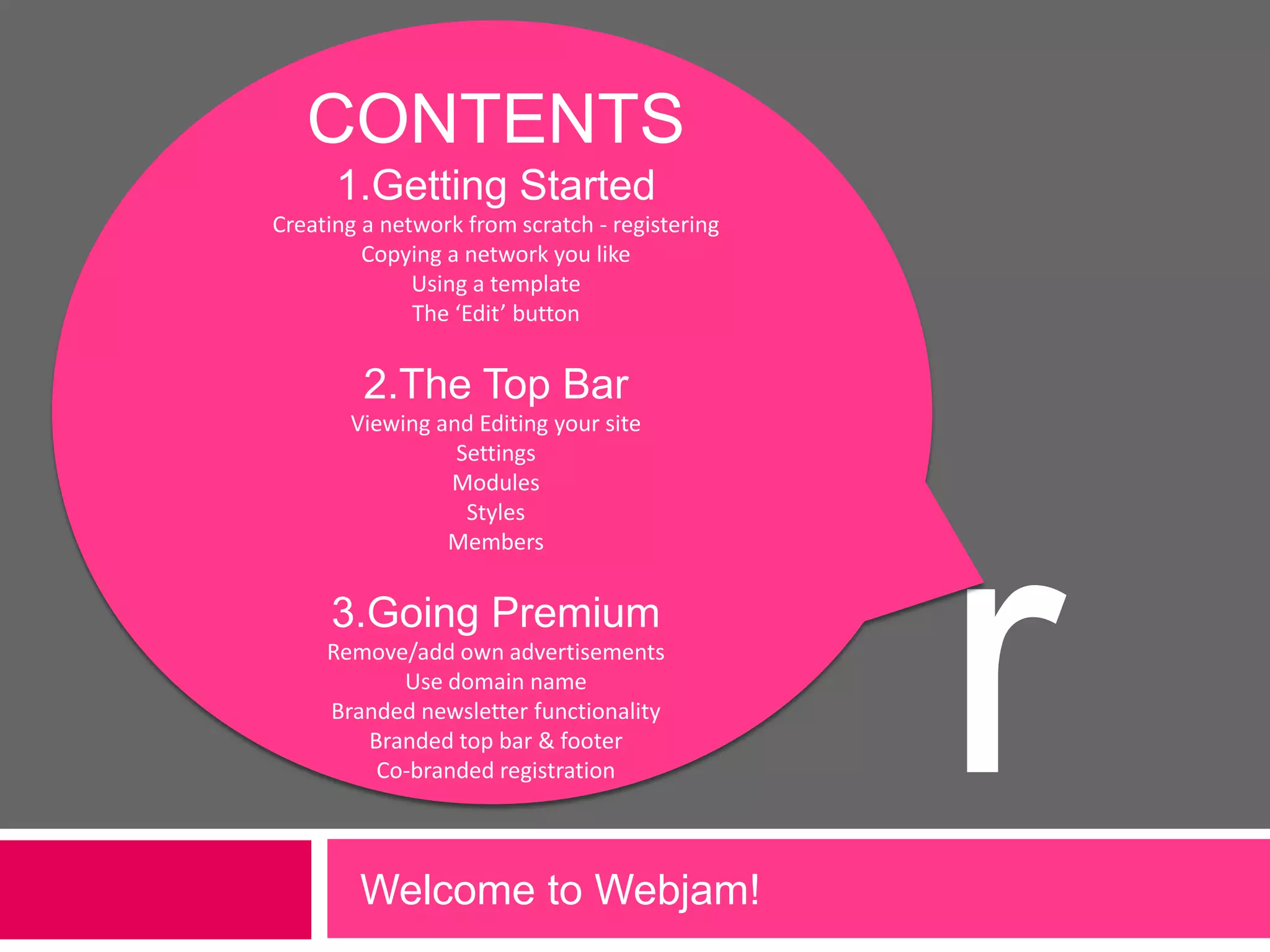 CONTENTS1.Getting StartedCreating a network from scratch - registeringCopying a network you likeUsing a templateThe ‘Edit’ button2.The Top BarViewing and Editing your siteSettingsModulesStylesMembers3.Going PremiumRemove/add own advertisementsUse domain nameBranded newsletter functionalityBranded top bar & footerCo-branded registrationrWelcome to Webjam!             