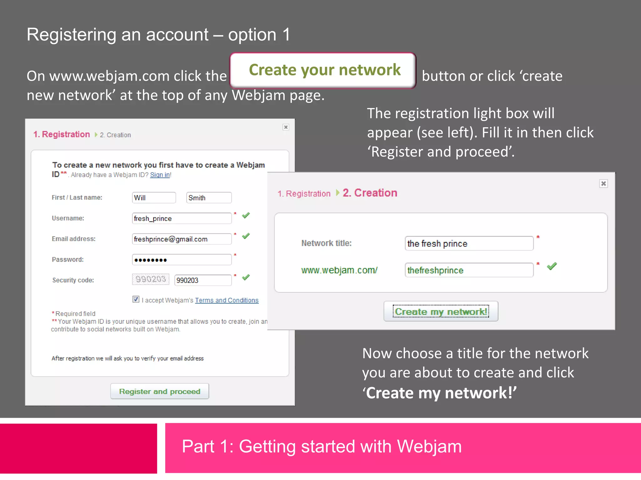 Create your networkRegistering an account – option 1On www.webjam.com click the                                                     button or click ‘create new network’ at the top of any Webjam page. The registration light box will appear (see left). Fill it in then click ‘Register and proceed’.Now choose a title for the network you are about to create and click ‘Create my network!’Part 1: Getting started with Webjam             