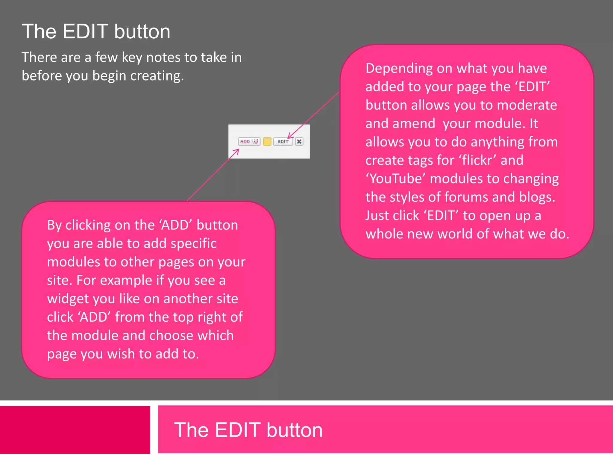 The EDIT buttonThere are a few key notes to take in before you begin creating.Depending on what you have added to your page the ‘EDIT’ button allows you to moderate and amend  your module. It allows you to do anything from create tags for ‘flickr’ and ‘YouTube’ modules to changing the styles of forums and blogs. Just click ‘EDIT’ to open up a whole new world of what we do.By clicking on the ‘ADD’ button you are able to add specific modules to other pages on your site. For example if you see a widget you like on another site click ‘ADD’ from the top right of the module and choose which page you wish to add to. The EDIT button 