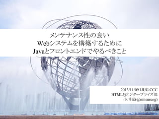 メンテナンス性の良い
Webシステムを構築するために
Javaとフロントエンドでやるべきこと

2013/11/09 JJUG CCC
HTML5jエンタープライズ部
小川充(@mitsuruog)
photo credit
http://www.ashinari.com/2013/09/06-381684.php

 