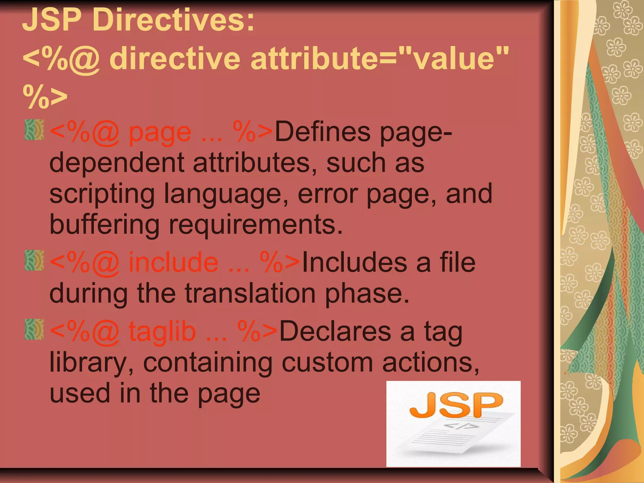 JSP Directives:
<%@ directive attribute="value"
%>
<%@ page ... %>Defines page-
dependent attributes, such as
scripting language, error page, and
buffering requirements.
<%@ include ... %>Includes a file
during the translation phase.
<%@ taglib ... %>Declares a tag
library, containing custom actions,
used in the page
 