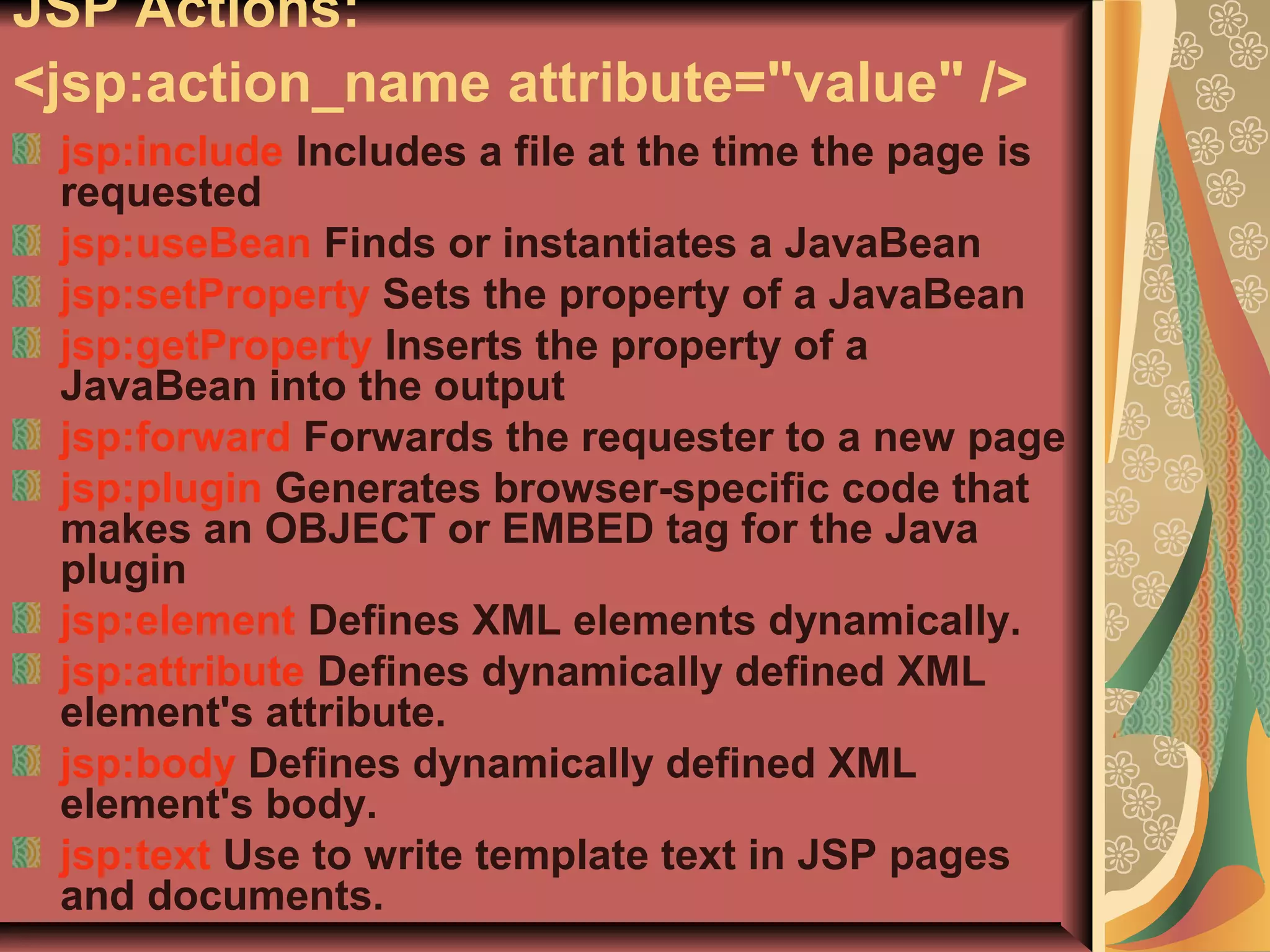JSP Actions:
<jsp:action_name attribute="value" />
jsp:include Includes a file at the time the page is
requested
jsp:useBean Finds or instantiates a JavaBean
jsp:setProperty Sets the property of a JavaBean
jsp:getProperty Inserts the property of a
JavaBean into the output
jsp:forward Forwards the requester to a new page
jsp:plugin Generates browser-specific code that
makes an OBJECT or EMBED tag for the Java
plugin
jsp:element Defines XML elements dynamically.
jsp:attribute Defines dynamically defined XML
element's attribute.
jsp:body Defines dynamically defined XML
element's body.
jsp:text Use to write template text in JSP pages
and documents.
 