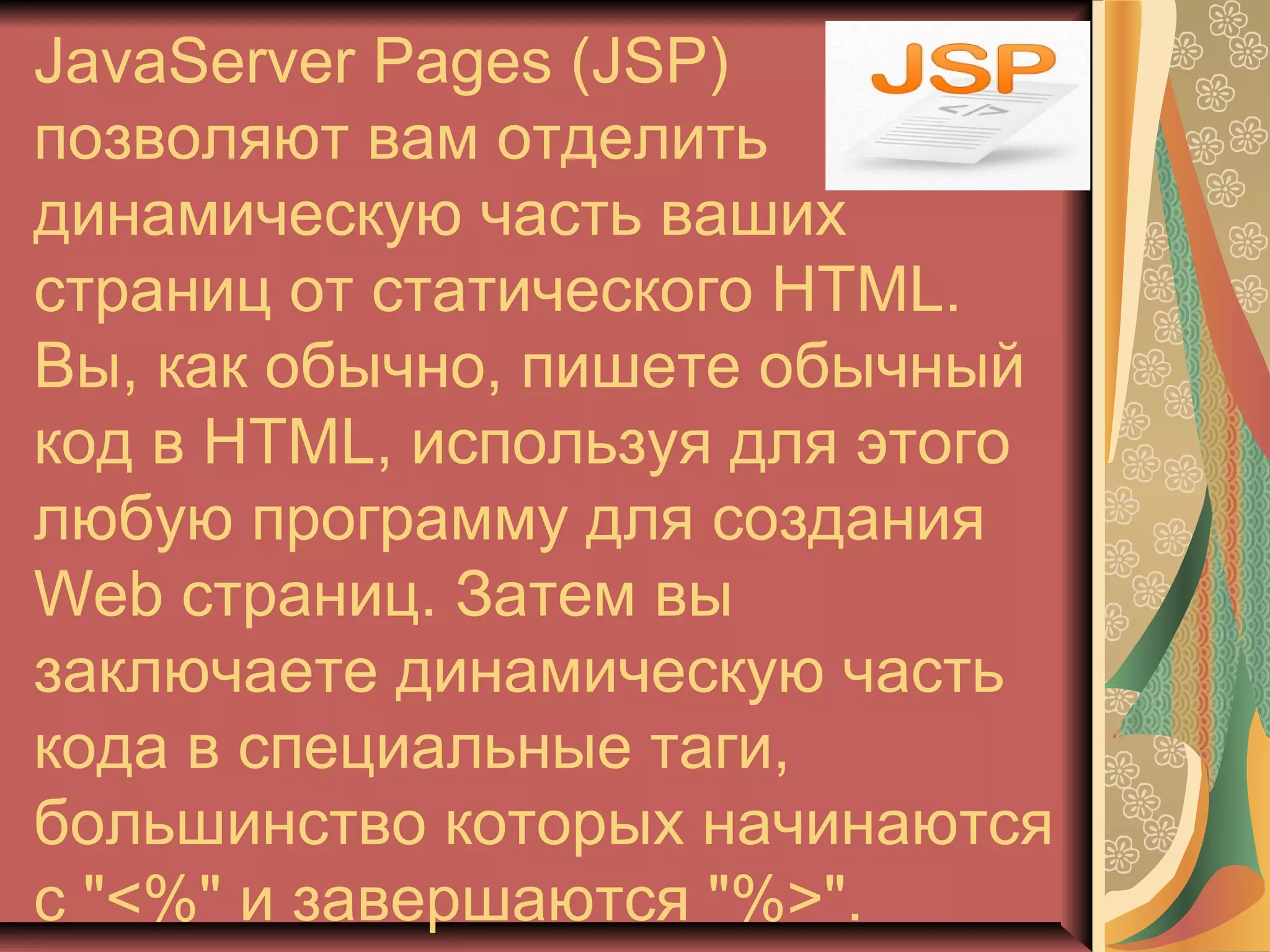 JavaServer Pages (JSP)
позволяют вам отделить
динамическую часть ваших
страниц от статического HTML.
Вы, как обычно, пишете обычный
код в HTML, используя для этого
любую программу для создания
Web страниц. Затем вы
заключаете динамическую часть
кода в специальные таги,
большинство которых начинаются
с "<%" и завершаются "%>".
 