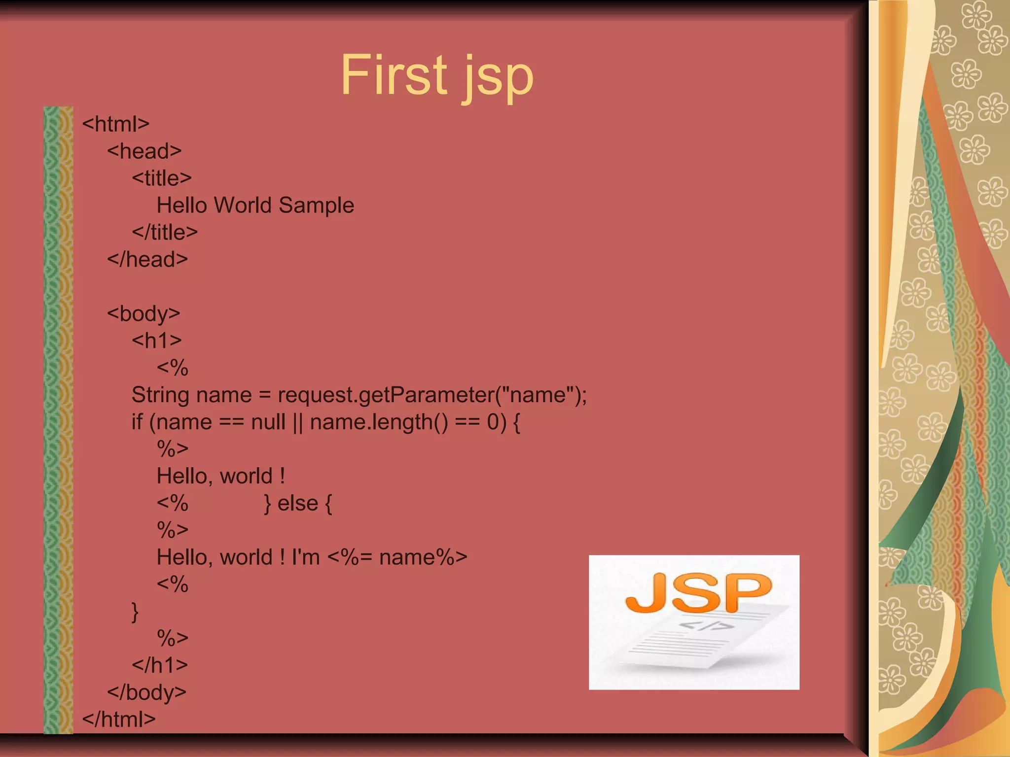 First jsp
<html>
<head>
<title>
Hello World Sample
</title>
</head>
<body>
<h1>
<%
String name = request.getParameter("name");
if (name == null || name.length() == 0) {
%>
Hello, world !
<% } else {
%>
Hello, world ! I'm <%= name%>
<%
}
%>
</h1>
</body>
</html>
 
