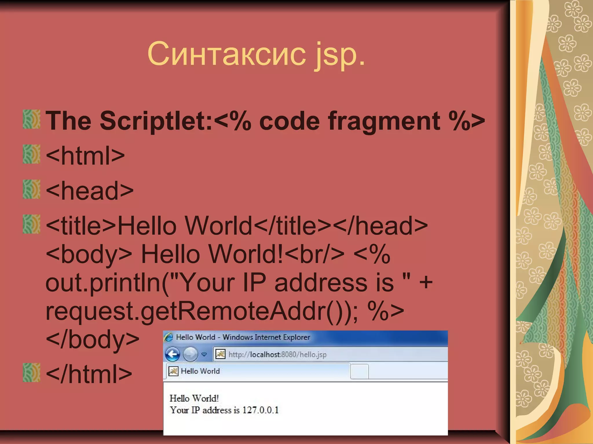 Синтаксис jsp.
The Scriptlet:<% code fragment %>
<html>
<head>
<title>Hello World</title></head>
<body> Hello World!<br/> <%
out.println("Your IP address is " +
request.getRemoteAddr()); %>
</body>
</html>
 
