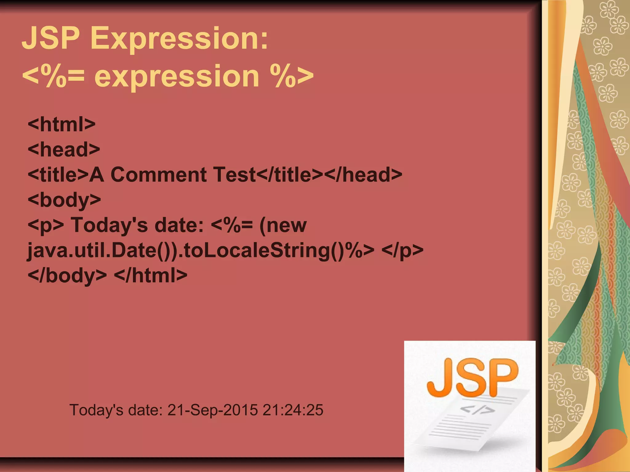 JSP Expression:
<%= expression %>
<html>
<head>
<title>A Comment Test</title></head>
<body>
<p> Today's date: <%= (new
java.util.Date()).toLocaleString()%> </p>
</body> </html>
Today's date: 21-Sep-2015 21:24:25
 