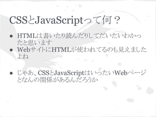 CSSとJavaScriptって何？
● HTMLは書いたり読んだりしてだいたいわかっ
たと思います
● WebサイトにHTMLが使われてるのも見えました
よね
● じゃあ、CSSとJavaScriptはいったいWebページ
となんの関係があるんだろうか
 