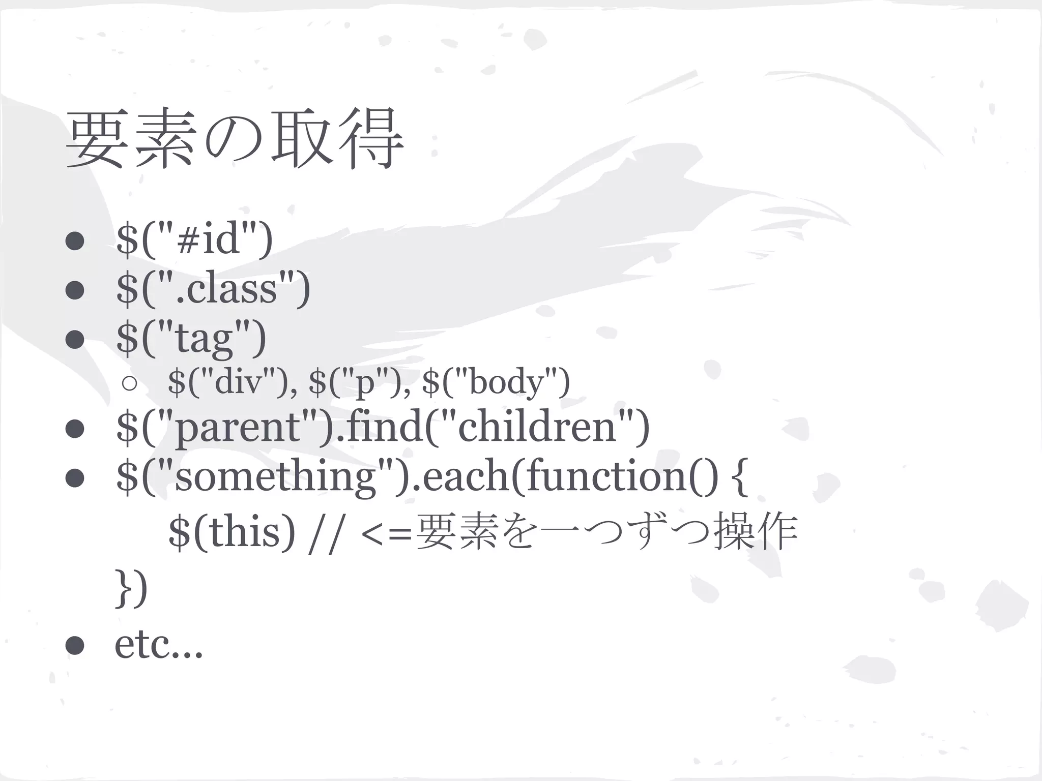 要素の取得
● $("#id")
● $(".class")
● $("tag")
○ $("div"), $("p"), $("body")
● $("parent").find("children")
● $("something").each(function() {
$(this) // <=要素を一つずつ操作
})
● etc...
 