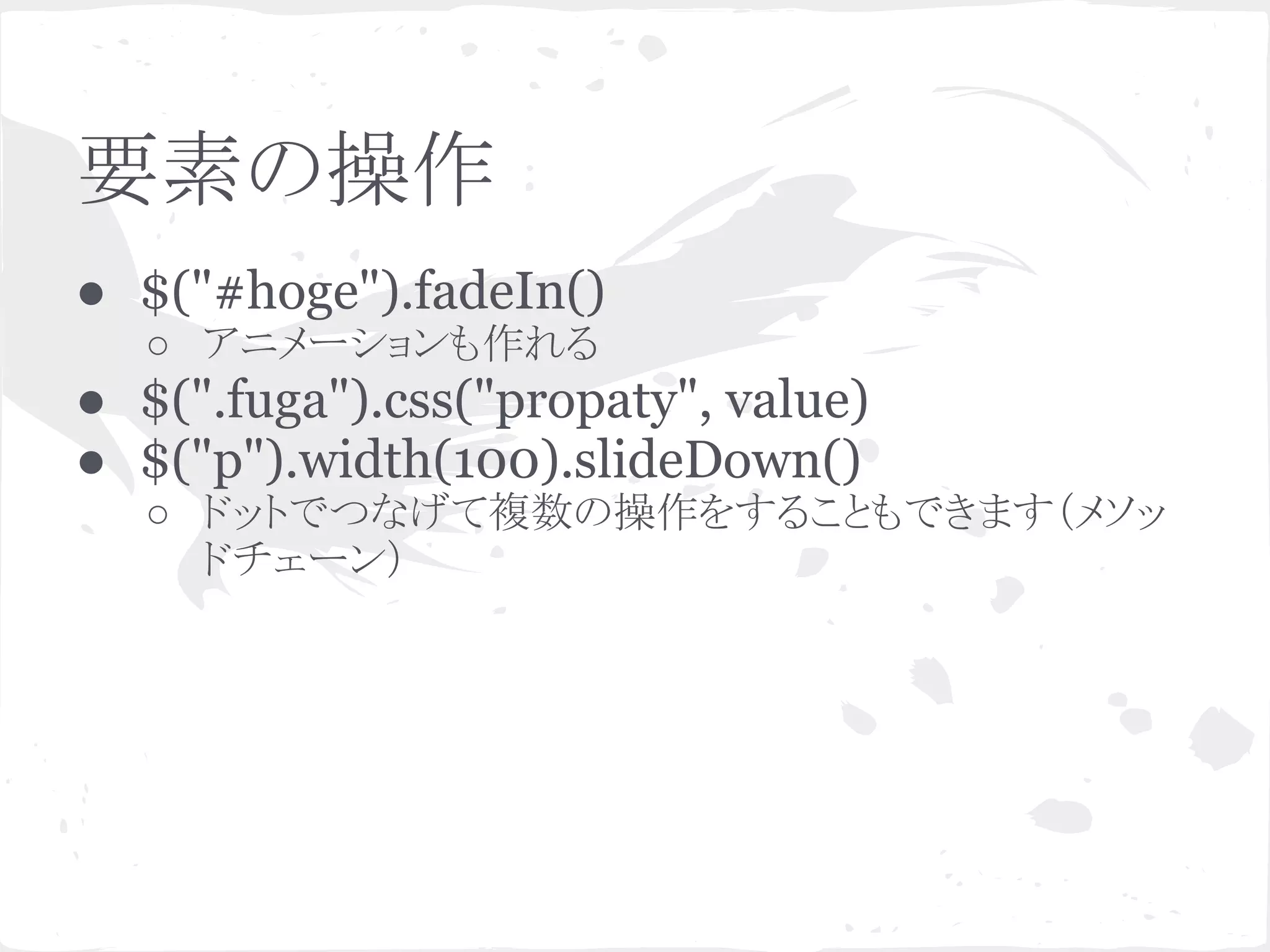 要素の操作
● $("#hoge").fadeIn()
○ アニメーションも作れる
● $(".fuga").css("propaty", value)
● $("p").width(100).slideDown()
○ ドットでつなげて複数の操作をすることもできます（メソッ
ドチェーン）
 