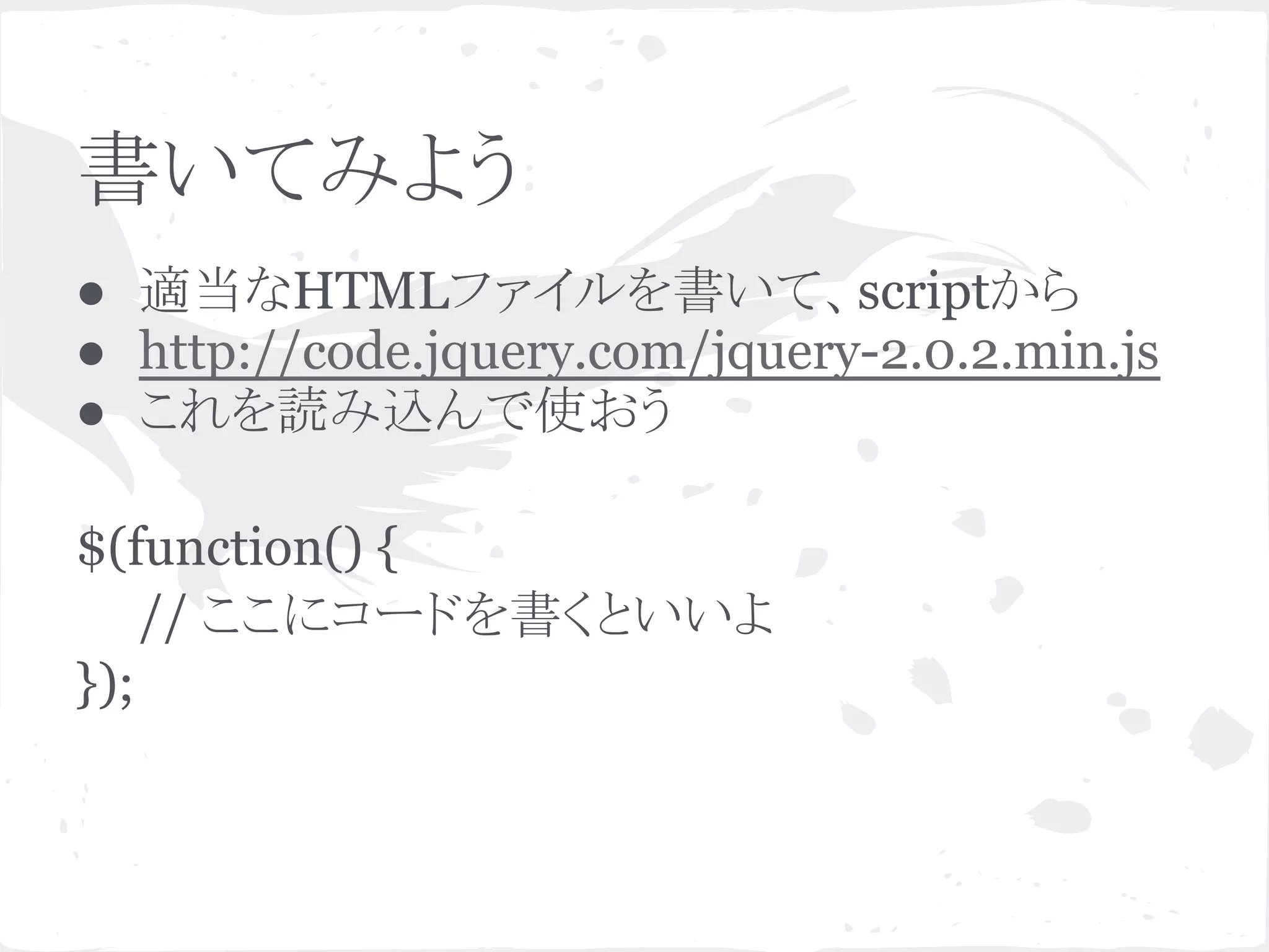 書いてみよう
● 適当なHTMLファイルを書いて、scriptから
● http://code.jquery.com/jquery-2.0.2.min.js
● これを読み込んで使おう
$(function() {
// ここにコードを書くといいよ
});
 