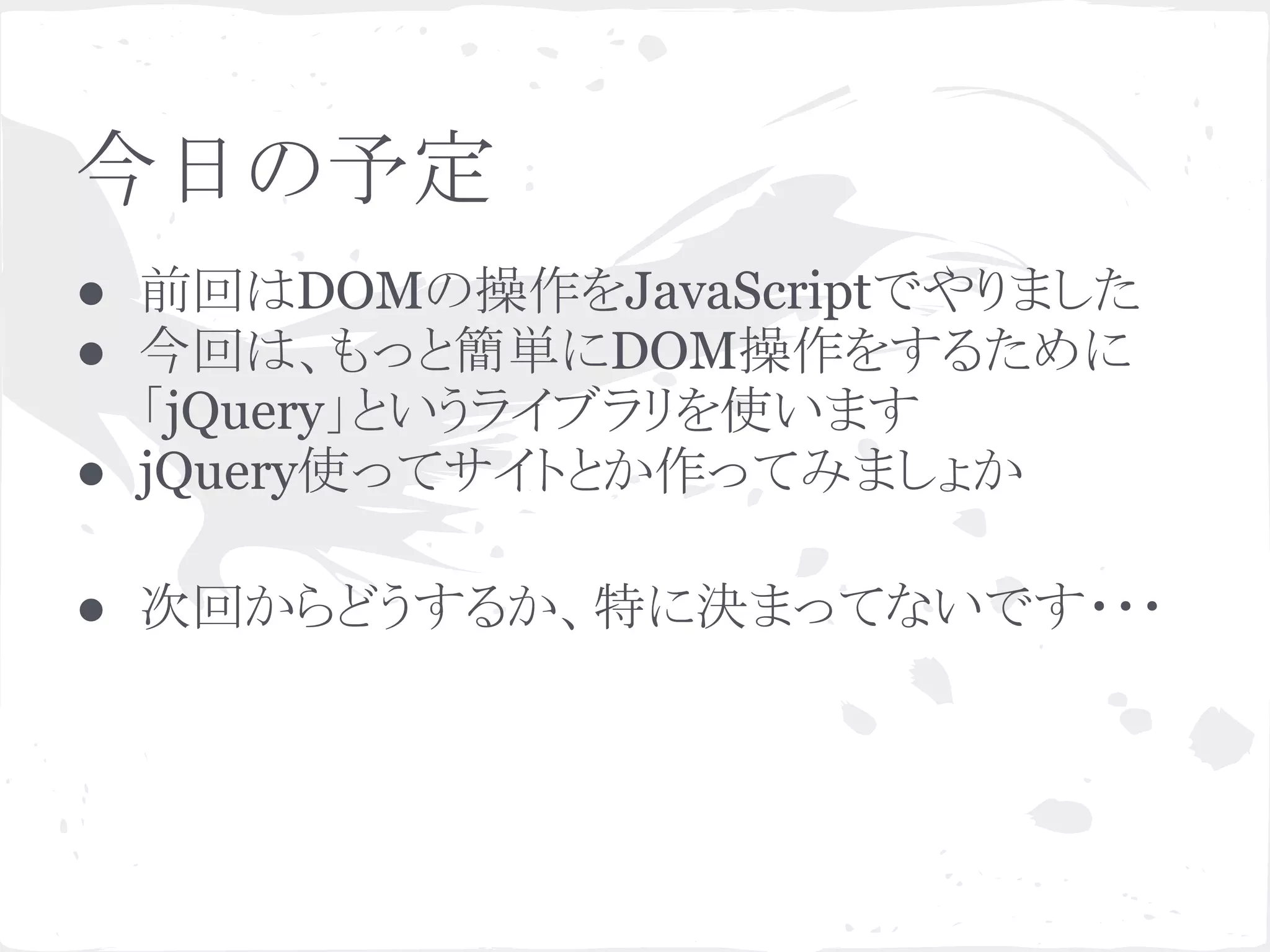 今日の予定
● 前回はDOMの操作をJavaScriptでやりました
● 今回は、もっと簡単にDOM操作をするために
「jQuery」というライブラリを使います
● jQuery使ってサイトとか作ってみましょか
● 次回からどうするか、特に決まってないです・・・
 