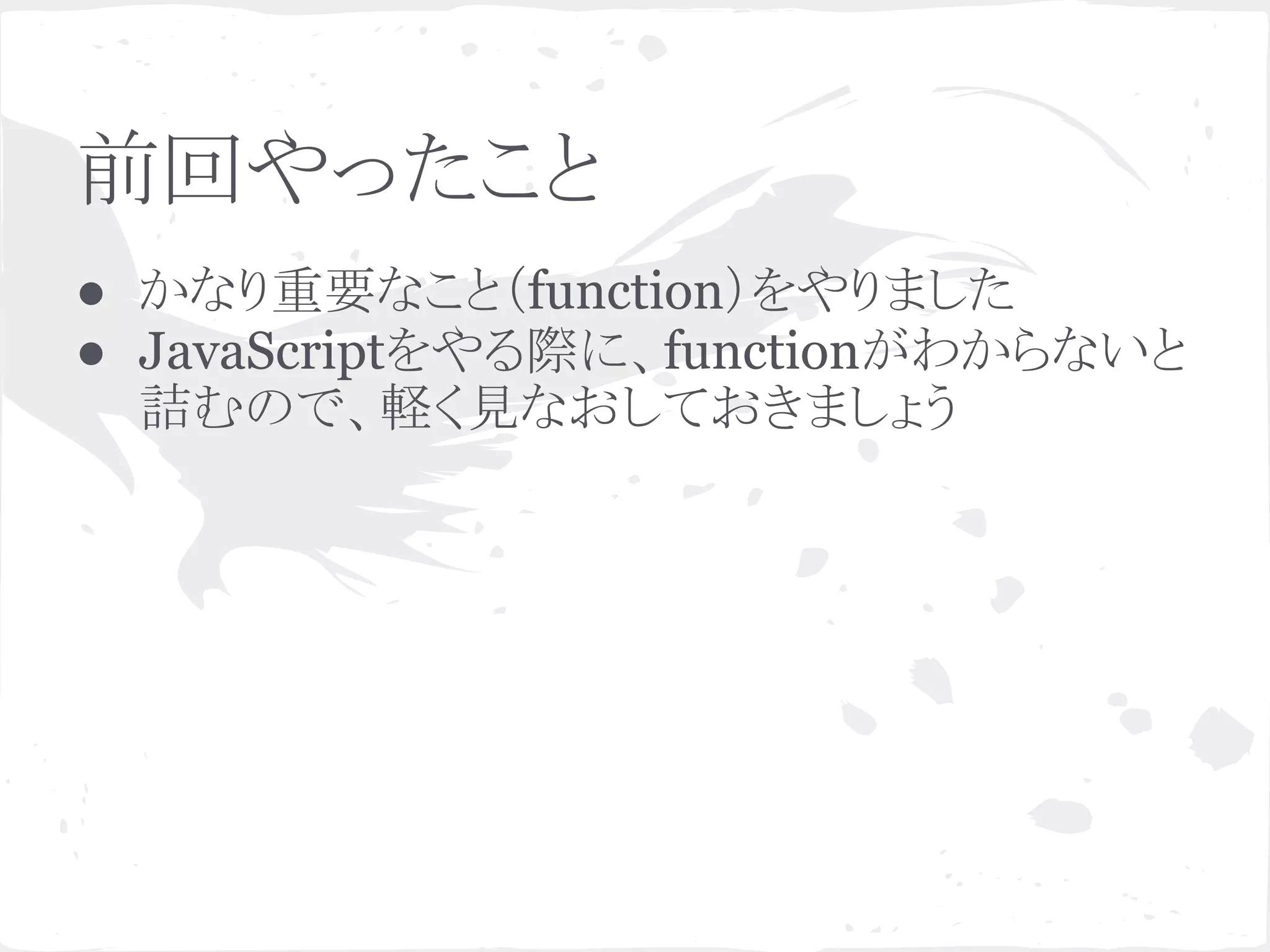 前回やったこと
● かなり重要なこと（function）をやりました
● JavaScriptをやる際に、functionがわからないと
詰むので、軽く見なおしておきましょう
 