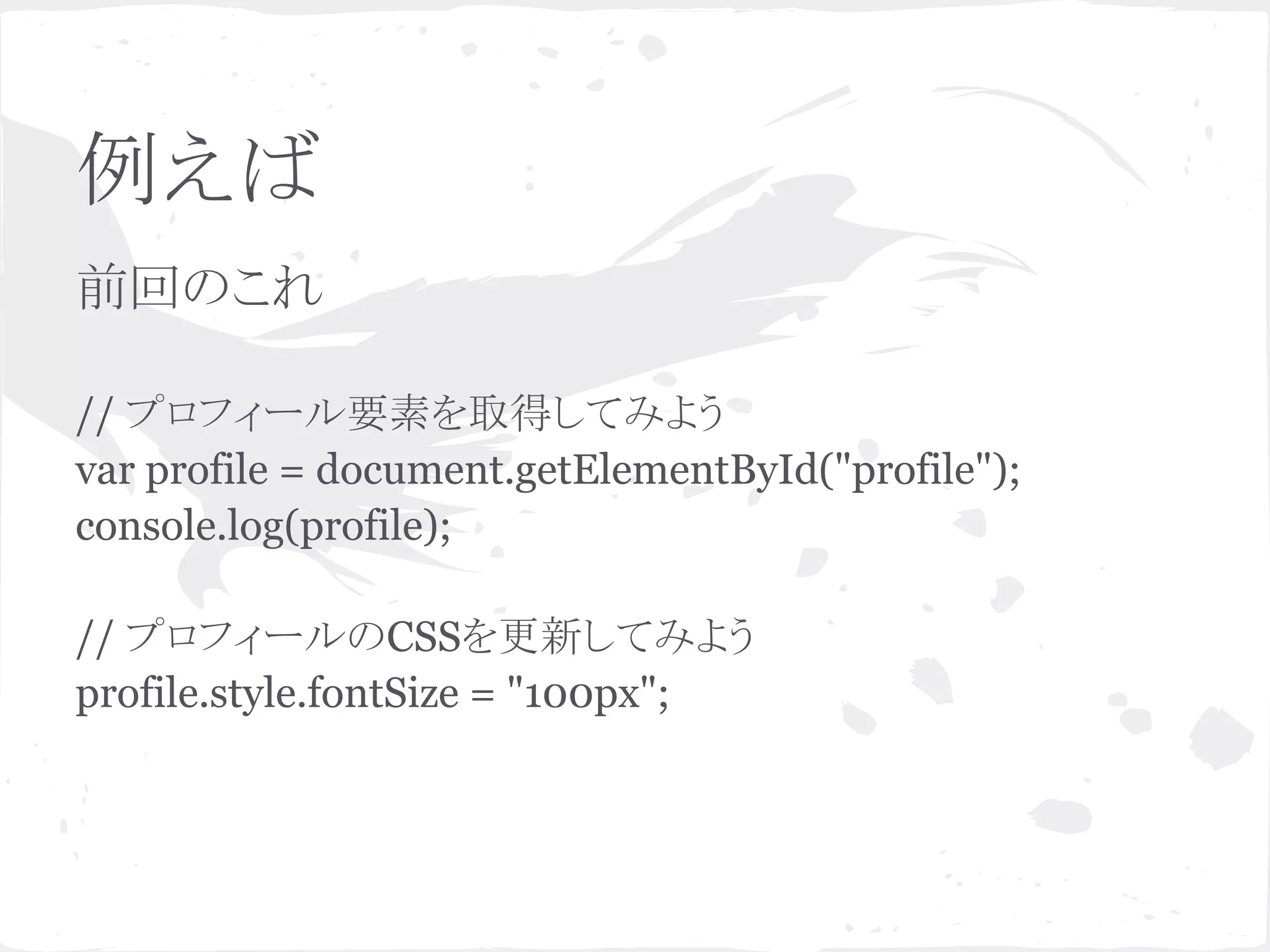 例えば
前回のこれ
// プロフィール要素を取得してみよう
var profile = document.getElementById("profile");
console.log(profile);
// プロフィールのCSSを更新してみよう
profile.style.fontSize = "100px";
 