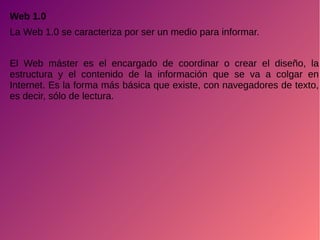 Web 1.0
La Web 1.0 se caracteriza por ser un medio para informar.
El Web máster es el encargado de coordinar o crear el diseño, la
estructura y el contenido de la información que se va a colgar en
Internet. Es la forma más básica que existe, con navegadores de texto,
es decir, sólo de lectura.
 