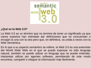 ¿Qué es la Web 3.0?
La Web 3.0 es un término que no termina de tener un significado ya que
varios expertos han intentado dar definiciones que no concuerdan o
encajan la una con la otra pero que, en definitiva, va unida a veces con la
Web Semántica.
En lo que a su aspecto semántico se refiere, la Web 3.0 es una extensián
del World Wide Web en el que se puede expresar no sólo lenguaje
natural, también se puede utilizar un lenguaje que se puede entender,
interpretar utilizar por agentes software, permitiendo de este modo
encontrar, compartir e integrar la información más fácilmente.
 
