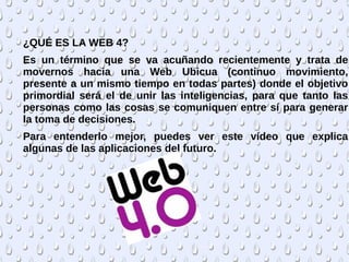 ¿QUÉ ES LA WEB 4?
Es un término que se va acuñando recientemente y trata de
movernos hacia una Web Ubicua (continuo movimiento,
presente a un mismo tiempo en todas partes) donde el objetivo
primordial será el de unir las inteligencias, para que tanto las
personas como las cosas se comuniquen entre sí para generar
la toma de decisiones.
Para entenderlo mejor, puedes ver este vídeo que explica
algunas de las aplicaciones del futuro.
 
