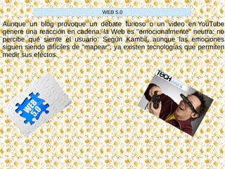 Aunque un blog provoque un debate furioso o un video en YouTube
genere una reacción en cadena, la Web es "emocionalmente" neutra: no
percibe qué siente el usuario. Según Kambil, aunque las emociones
siguen siendo difíciles de "mapear", ya existen tecnologías que permiten
medir sus efectos.
WEB 5.0
 