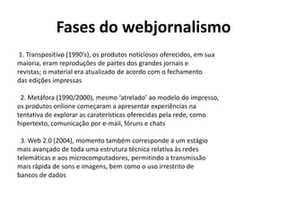 Fases do webjornalismo
1. Transpositivo (1990’s), os produtos noticiosos oferecidos, em sua
maioria, eram reproduções de partes dos grandes jornais e
revistas; o material era atualizado de acordo com o fechamento
das edições impressas
2. Metáfora (1990/2000), mesmo ‘atrelado’ ao modelo do impresso,
os produtos onlione começaram a apresentar experiências na
tentativa de explorar as caraterísticas oferecidas pela rede, como
hipertexto, comunicação por e-mail, fóruns e chats
3. Web 2.0 (2004), momento também corresponde a um estágio
mais avançado de toda uma estrutura técnica relativa às redes
telemáticas e aos microcomputadores, permitindo a transmissão
mais rápida de sons e imagens, bem como o uso irrestrito de
bancos de dados

 