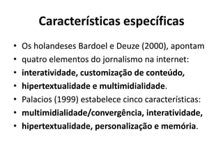 Características específicas
•
•
•
•
•
•
•

Os holandeses Bardoel e Deuze (2000), apontam
quatro elementos do jornalismo na internet:
interatividade, customização de conteúdo,
hipertextualidade e multimidialidade.
Palacios (1999) estabelece cinco características:
multimidialidade/convergência, interatividade,
hipertextualidade, personalização e memória.

 