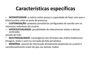 Características específicas
• INTERATIVIDADE- a notícia online possui a capacidade de fazer com que o
leitor/usuário sinta-se parte do processo
• CUSTOMIZAÇÃO- produtos jornalísticos configurados de acordo com os
interesses individuais do usuário
• HIPERTEXTUALIDADE- possibilidade de interconectar textos e demais
conteúdos
através de links
• MULTIMIDIALIDADE- convergência dos formatos das mídias tradicionais
(imagem, texto e som) na narração do fato jornalístico
• MEMÓRIA- volume de informação diretamente disponível ao usuário é
consideravelmente maior do que nas demais mídias

 