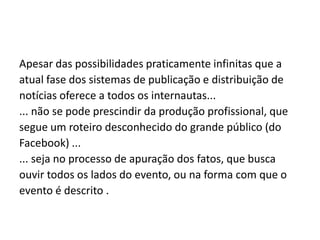Apesar das possibilidades praticamente infinitas que a
atual fase dos sistemas de publicação e distribuição de
notícias oferece a todos os internautas...
... não se pode prescindir da produção profissional, que
segue um roteiro desconhecido do grande público (do
Facebook) ...
... seja no processo de apuração dos fatos, que busca
ouvir todos os lados do evento, ou na forma com que o
evento é descrito .

 