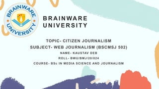B R A I N WA R E
U N I V E R S I T Y
TOPIC- CITIZEN JOURNALISM
SUBJECT- WEB JOURNALISM (BSCMSJ 502)
NAME- KAUSTAV DEB
ROLL- BWU/BMJ/20/024
COURSE- BSc IN MEDIA SCIENCE AND JOURNALISM
 