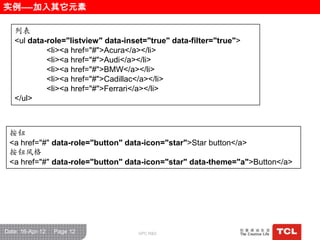 实例----加入其它元素

   列表
   <ul data-role="listview" data-inset="true" data-filter="true">
            <li><a href="#">Acura</a></li>
            <li><a href="#">Audi</a></li>
            <li><a href="#">BMW</a></li>
            <li><a href="#">Cadillac</a></li>
            <li><a href="#">Ferrari</a></li>
   </ul>



 按钮
 <a href="#" data-role="button" data-icon="star">Star button</a>
 按钮风栺
 <a href="#" data-role="button" data-icon="star" data-theme="a">Button</a>




Date: 16-Apr-12   Page 12           GPC R&D
 