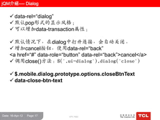 jQM介绍---- Dialog

      data-rel=“dialog”
      默认pop形式的显示风栺；
      可以增加data-transaction属性；

      默认情况下，在dialog中打开连接，会自动关闭。
      增加cancel按钮，使用data-rel=“back”
     <a href=“#” data-role=“button” data-rel=“back”>cancel</a>
      调用close()方法：$('.ui-dialog').dialog('close')

      $.mobile.dialog.prototype.options.closeBtnText
      data-close-btn-text




Date: 16-Apr-12   Page 17    GPC R&D
 