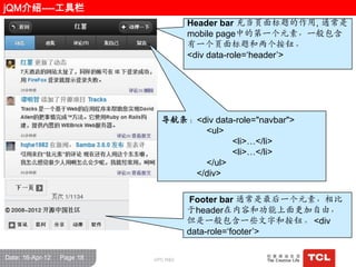 jQM介绍----工具栏
                                      Header bar 充当页面标题的作用, 通常是
                                      mobile page中的第一个元素，一般包含
                                      有一个页面标题和两个按钮。
                                      <div data-role=„header‟>




                              导航条：<div data-role="navbar">
                                    <ul>
                                           <li>…</li>
                                           <li>…</li>
                                    </ul>
                                  </div>

                                      Footer bar 通常是最后一个元素，相比
                                      于header在内容和功能上面更加自由，
                                      但是一般包含一些文字和按钮。 <div
                                      data-role=„footer‟>

Date: 16-Apr-12   Page 18   GPC R&D
 