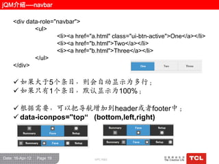 jQM介绍----navbar

     <div data-role="navbar">
             <ul>
                     <li><a href="a.html" class="ui-btn-active">One</a></li>
                     <li><a href="b.html">Two</a></li>
                     <li><a href="b.html">Three</a></li>
             </ul>
     </div>

      如果大于5个条目，则会自动显示为多行；
      如果只有1个条目，默认显示为100%；

      根据需要，可以把导航增加到header或者footer中；
      data-iconpos="top“ (bottom,left,right)




Date: 16-Apr-12   Page 19          GPC R&D
 
